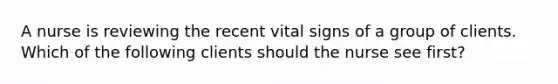 A nurse is reviewing the recent vital signs of a group of clients. Which of the following clients should the nurse see first?