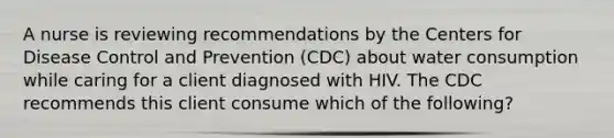 A nurse is reviewing recommendations by the Centers for Disease Control and Prevention (CDC) about water consumption while caring for a client diagnosed with HIV. The CDC recommends this client consume which of the following?