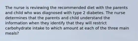 The nurse is reviewing the recommended diet with the parents and child who was diagnosed with type 2 diabetes. The nurse determines that the parents and child understand the information when they identify that they will restrict carbohydrate intake to which amount at each of the three main meals?