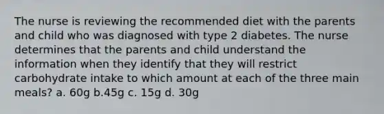 The nurse is reviewing the recommended diet with the parents and child who was diagnosed with type 2 diabetes. The nurse determines that the parents and child understand the information when they identify that they will restrict carbohydrate intake to which amount at each of the three main meals? a. 60g b.45g c. 15g d. 30g