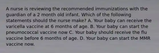 A nurse is reviewing the recommended immunizations with the guardian of a 2 month old infant. Which of the following statements should the nurse make? A. Your baby can receive the varicella vaccine at 6 months of age. B. Your baby can start the pneumococcal vaccine now C. Your baby should receive the flu vaccine before 6 months of age. D. Your baby can start the MMR vaccine now.