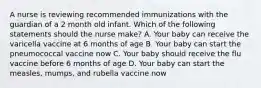 A nurse is reviewing recommended immunizations with the guardian of a 2 month old infant. Which of the following statements should the nurse make? A. Your baby can receive the varicella vaccine at 6 months of age B. Your baby can start the pneumococcal vaccine now C. Your baby should receive the flu vaccine before 6 months of age D. Your baby can start the measles, mumps, and rubella vaccine now