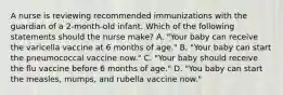 A nurse is reviewing recommended immunizations with the guardian of a 2-month-old infant. Which of the following statements should the nurse make? A. "Your baby can receive the varicella vaccine at 6 months of age." B. "Your baby can start the pneumococcal vaccine now." C. "Your baby should receive the flu vaccine before 6 months of age." D. "You baby can start the measles, mumps, and rubella vaccine now."