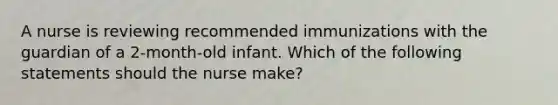 A nurse is reviewing recommended immunizations with the guardian of a 2-month-old infant. Which of the following statements should the nurse make?