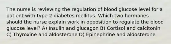 The nurse is reviewing the regulation of blood glucose level for a patient with type 2 diabetes mellitus. Which two hormones should the nurse explain work in opposition to regulate the blood glucose level? A) Insulin and glucagon B) Cortisol and calcitonin C) Thyroxine and aldosterone D) Epinephrine and aldosterone