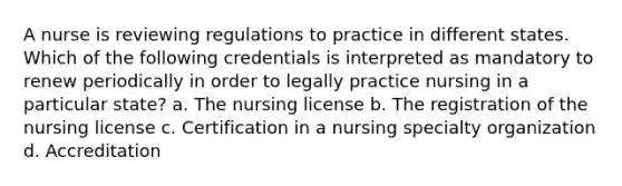 A nurse is reviewing regulations to practice in different states. Which of the following credentials is interpreted as mandatory to renew periodically in order to legally practice nursing in a particular state? a. The nursing license b. The registration of the nursing license c. Certification in a nursing specialty organization d. Accreditation