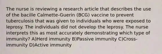 The nurse is reviewing a research article that describes the use of the bacille Calmette-Guerin (BCG) vaccine to prevent tuberculosis that was given to individuals who were exposed to leprosy. The individuals did not develop the leprosy. The nurse interprets this as most accurately demonstrating which type of immunity? A)Herd immunity B)Passive immunity C)Cross-immunity D)Active immunity