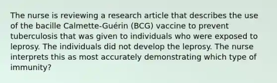 The nurse is reviewing a research article that describes the use of the bacille Calmette-Guérin (BCG) vaccine to prevent tuberculosis that was given to individuals who were exposed to leprosy. The individuals did not develop the leprosy. The nurse interprets this as most accurately demonstrating which type of immunity?