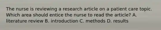 The nurse is reviewing a research article on a patient care topic. Which area should entice the nurse to read the article? A. literature review B. introduction C. methods D. results