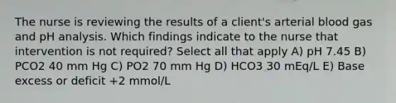 The nurse is reviewing the results of a client's arterial blood gas and pH analysis. Which findings indicate to the nurse that intervention is not required? Select all that apply A) pH 7.45 B) PCO2 40 mm Hg C) PO2 70 mm Hg D) HCO3 30 mEq/L E) Base excess or deficit +2 mmol/L