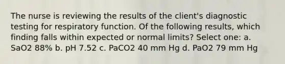 The nurse is reviewing the results of the client's diagnostic testing for respiratory function. Of the following results, which finding falls within expected or normal limits? Select one: a. SaO2 88% b. pH 7.52 c. PaCO2 40 mm Hg d. PaO2 79 mm Hg