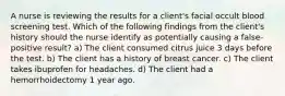 A nurse is reviewing the results for a client's facial occult blood screening test. Which of the following findings from the client's history should the nurse identify as potentially causing a false-positive result? a) The client consumed citrus juice 3 days before the test. b) The client has a history of breast cancer. c) The client takes ibuprofen for headaches. d) The client had a hemorrhoidectomy 1 year ago.