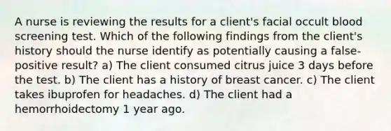 A nurse is reviewing the results for a client's facial occult blood screening test. Which of the following findings from the client's history should the nurse identify as potentially causing a false-positive result? a) The client consumed citrus juice 3 days before the test. b) The client has a history of breast cancer. c) The client takes ibuprofen for headaches. d) The client had a hemorrhoidectomy 1 year ago.