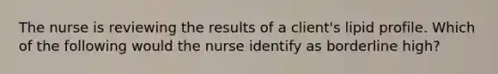 The nurse is reviewing the results of a client's lipid profile. Which of the following would the nurse identify as borderline high?