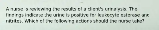 A nurse is reviewing the results of a client's urinalysis. The findings indicate the urine is positive for leukocyte esterase and nitrites. Which of the following actions should the nurse take?