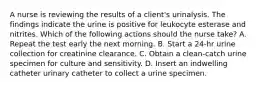 A nurse is reviewing the results of a client's urinalysis. The findings indicate the urine is positive for leukocyte esterase and nitrites. Which of the following actions should the nurse take? A. Repeat the test early the next morning. B. Start a 24‑hr urine collection for creatinine clearance. C. Obtain a clean‑catch urine specimen for culture and sensitivity. D. Insert an indwelling catheter urinary catheter to collect a urine specimen.