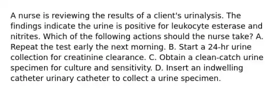 A nurse is reviewing the results of a client's urinalysis. The findings indicate the urine is positive for leukocyte esterase and nitrites. Which of the following actions should the nurse take? A. Repeat the test early the next morning. B. Start a 24‑hr urine collection for creatinine clearance. C. Obtain a clean‑catch urine specimen for culture and sensitivity. D. Insert an indwelling catheter urinary catheter to collect a urine specimen.