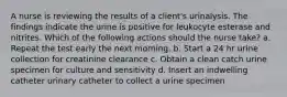 A nurse is reviewing the results of a client's urinalysis. The findings indicate the urine is positive for leukocyte esterase and nitrites. Which of the following actions should the nurse take? a. Repeat the test early the next morning. b. Start a 24 hr urine collection for creatinine clearance c. Obtain a clean catch urine specimen for culture and sensitivity d. Insert an indwelling catheter urinary catheter to collect a urine specimen