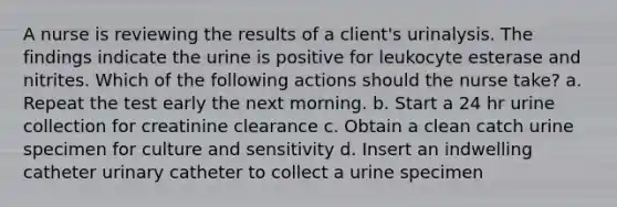 A nurse is reviewing the results of a client's urinalysis. The findings indicate the urine is positive for leukocyte esterase and nitrites. Which of the following actions should the nurse take? a. Repeat the test early the next morning. b. Start a 24 hr urine collection for creatinine clearance c. Obtain a clean catch urine specimen for culture and sensitivity d. Insert an indwelling catheter urinary catheter to collect a urine specimen