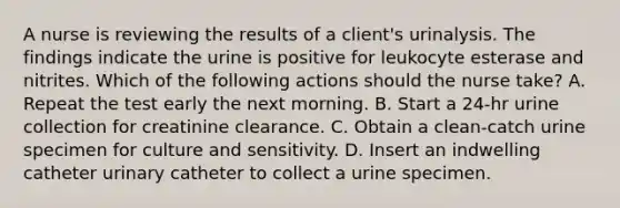 A nurse is reviewing the results of a client's urinalysis. The findings indicate the urine is positive for leukocyte esterase and nitrites. Which of the following actions should the nurse take? A. Repeat the test early the next morning. B. Start a 24-hr urine collection for creatinine clearance. C. Obtain a clean-catch urine specimen for culture and sensitivity. D. Insert an indwelling catheter urinary catheter to collect a urine specimen.