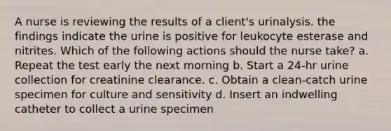 A nurse is reviewing the results of a client's urinalysis. the findings indicate the urine is positive for leukocyte esterase and nitrites. Which of the following actions should the nurse take? a. Repeat the test early the next morning b. Start a 24-hr urine collection for creatinine clearance. c. Obtain a clean-catch urine specimen for culture and sensitivity d. Insert an indwelling catheter to collect a urine specimen