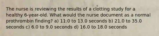 The nurse is reviewing the results of a clotting study for a healthy 6-year-old. What would the nurse document as a normal prothrombin finding? a) 11.0 to 13.0 seconds b) 21.0 to 35.0 seconds c) 6.0 to 9.0 seconds d) 16.0 to 18.0 seconds