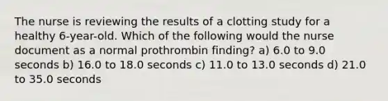 The nurse is reviewing the results of a clotting study for a healthy 6-year-old. Which of the following would the nurse document as a normal prothrombin finding? a) 6.0 to 9.0 seconds b) 16.0 to 18.0 seconds c) 11.0 to 13.0 seconds d) 21.0 to 35.0 seconds