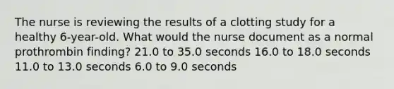 The nurse is reviewing the results of a clotting study for a healthy 6-year-old. What would the nurse document as a normal prothrombin finding? 21.0 to 35.0 seconds 16.0 to 18.0 seconds 11.0 to 13.0 seconds 6.0 to 9.0 seconds