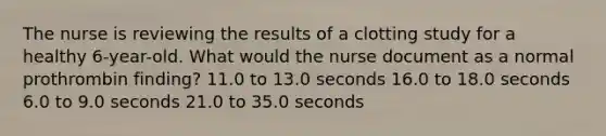 The nurse is reviewing the results of a clotting study for a healthy 6-year-old. What would the nurse document as a normal prothrombin finding? 11.0 to 13.0 seconds 16.0 to 18.0 seconds 6.0 to 9.0 seconds 21.0 to 35.0 seconds