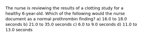 The nurse is reviewing the results of a clotting study for a healthy 6-year-old. Which of the following would the nurse document as a normal prothrombin finding? a) 16.0 to 18.0 seconds b) 21.0 to 35.0 seconds c) 6.0 to 9.0 seconds d) 11.0 to 13.0 seconds