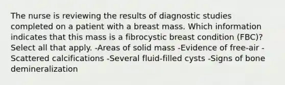 The nurse is reviewing the results of diagnostic studies completed on a patient with a breast mass. Which information indicates that this mass is a fibrocystic breast condition (FBC)? Select all that apply. -Areas of solid mass -Evidence of free-air -Scattered calcifications -Several fluid-filled cysts -Signs of bone demineralization