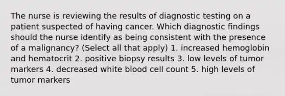 The nurse is reviewing the results of diagnostic testing on a patient suspected of having cancer. Which diagnostic findings should the nurse identify as being consistent with the presence of a malignancy? (Select all that apply) 1. increased hemoglobin and hematocrit 2. positive biopsy results 3. low levels of tumor markers 4. decreased white blood cell count 5. high levels of tumor markers