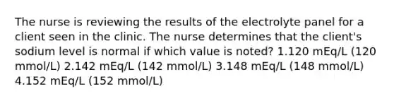 The nurse is reviewing the results of the electrolyte panel for a client seen in the clinic. The nurse determines that the client's sodium level is normal if which value is noted? 1.120 mEq/L (120 mmol/L) 2.142 mEq/L (142 mmol/L) 3.148 mEq/L (148 mmol/L) 4.152 mEq/L (152 mmol/L)