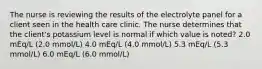 The nurse is reviewing the results of the electrolyte panel for a client seen in the health care clinic. The nurse determines that the client's potassium level is normal if which value is noted? 2.0 mEq/L (2.0 mmol/L) 4.0 mEq/L (4.0 mmol/L) 5.3 mEq/L (5.3 mmol/L) 6.0 mEq/L (6.0 mmol/L)