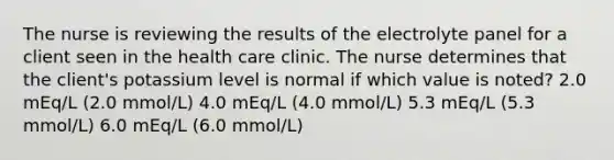 The nurse is reviewing the results of the electrolyte panel for a client seen in the health care clinic. The nurse determines that the client's potassium level is normal if which value is noted? 2.0 mEq/L (2.0 mmol/L) 4.0 mEq/L (4.0 mmol/L) 5.3 mEq/L (5.3 mmol/L) 6.0 mEq/L (6.0 mmol/L)