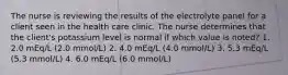 The nurse is reviewing the results of the electrolyte panel for a client seen in the health care clinic. The nurse determines that the client's potassium level is normal if which value is noted? 1. 2.0 mEq/L (2.0 mmol/L) 2. 4.0 mEq/L (4.0 mmol/L) 3. 5.3 mEq/L (5.3 mmol/L) 4. 6.0 mEq/L (6.0 mmol/L)