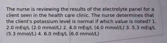 The nurse is reviewing the results of the electrolyte panel for a client seen in the health care clinic. The nurse determines that the client's potassium level is normal if which value is noted? 1. 2.0 mEq/L (2.0 mmol/L) 2. 4.0 mEq/L (4.0 mmol/L) 3. 5.3 mEq/L (5.3 mmol/L) 4. 6.0 mEq/L (6.0 mmol/L)