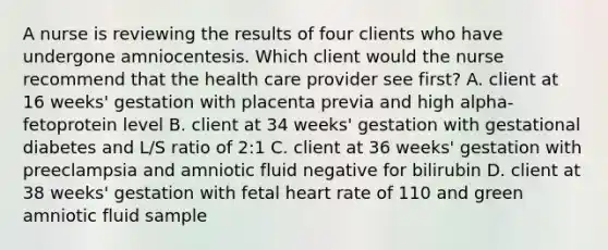 A nurse is reviewing the results of four clients who have undergone amniocentesis. Which client would the nurse recommend that the health care provider see first? A. client at 16 weeks' gestation with placenta previa and high alpha-fetoprotein level B. client at 34 weeks' gestation with gestational diabetes and L/S ratio of 2:1 C. client at 36 weeks' gestation with preeclampsia and amniotic fluid negative for bilirubin D. client at 38 weeks' gestation with fetal heart rate of 110 and green amniotic fluid sample