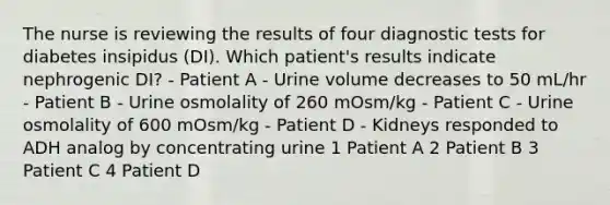 The nurse is reviewing the results of four diagnostic tests for diabetes insipidus (DI). Which patient's results indicate nephrogenic DI? - Patient A - Urine volume decreases to 50 mL/hr - Patient B - Urine osmolality of 260 mOsm/kg - Patient C - Urine osmolality of 600 mOsm/kg - Patient D - Kidneys responded to ADH analog by concentrating urine 1 Patient A 2 Patient B 3 Patient C 4 Patient D