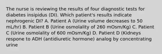 The nurse is reviewing the results of four diagnostic tests for diabetes insipidus (DI). Which patient's results indicate nephrogenic DI? A. Patient A (Urine volume decreases to 50 mL/hr) B. Patient B (Urine osmolality of 260 mOsm/Kg) C. Patient C (Urine osmolality of 600 mOsm/Kg) D. Patient D (Kidneys respone to ADH (antidiuretic hormone) analog by concentrating urine