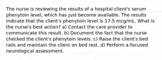 The nurse is reviewing the results of a hospital client's serum phenytoin level, which has just become available. The results indicate that the client's phenytoin level is 17.5 mcg/mL. What is the nurse's best action? a) Contact the care provider to communicate this result. b) Document the fact that the nurse checked the client's phenytoin levels. c) Raise the client's bed rails and maintain the client on bed rest. d) Perform a focused neurological assessment.