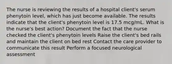 The nurse is reviewing the results of a hospital client's serum phenytoin level, which has just become available. The results indicate that the client's phenytoin level is 17.5 mcg/mL. What is the nurse's best action? Document the fact that the nurse checked the client's phenytoin levels Raise the client's bed rails and maintain the client on bed rest Contact the care provider to communicate this result Perform a focused neurological assessment