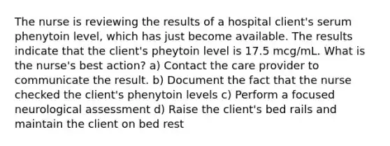 The nurse is reviewing the results of a hospital client's serum phenytoin level, which has just become available. The results indicate that the client's pheytoin level is 17.5 mcg/mL. What is the nurse's best action? a) Contact the care provider to communicate the result. b) Document the fact that the nurse checked the client's phenytoin levels c) Perform a focused neurological assessment d) Raise the client's bed rails and maintain the client on bed rest