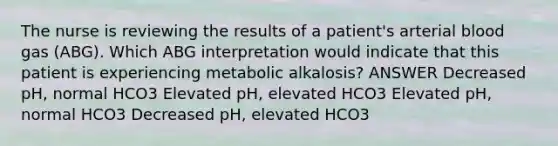 The nurse is reviewing the results of a patient's arterial blood gas (ABG). Which ABG interpretation would indicate that this patient is experiencing metabolic alkalosis? ANSWER Decreased pH, normal HCO3 Elevated pH, elevated HCO3 Elevated pH, normal HCO3 Decreased pH, elevated HCO3