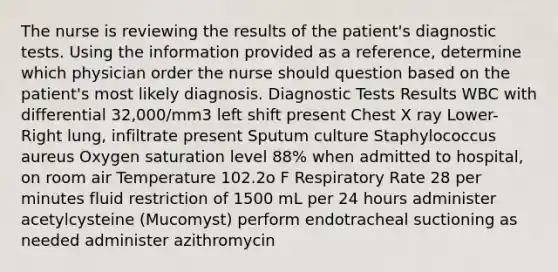 The nurse is reviewing the results of the patient's diagnostic tests. Using the information provided as a reference, determine which physician order the nurse should question based on the patient's most likely diagnosis. Diagnostic Tests Results WBC with differential 32,000/mm3 left shift present Chest X ray Lower-Right lung, infiltrate present Sputum culture Staphylococcus aureus Oxygen saturation level 88% when admitted to hospital, on room air Temperature 102.2o F Respiratory Rate 28 per minutes fluid restriction of 1500 mL per 24 hours administer acetylcysteine (Mucomyst) perform endotracheal suctioning as needed administer azithromycin