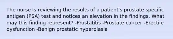 The nurse is reviewing the results of a patient's prostate specific antigen (PSA) test and notices an elevation in the findings. What may this finding represent? -Prostatitis -Prostate cancer -Erectile dysfunction -Benign prostatic hyperplasia