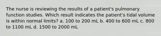 The nurse is reviewing the results of a patient's pulmonary function studies. Which result indicates the patient's tidal volume is within normal limits? a. 100 to 200 mL b. 400 to 600 mL c. 800 to 1100 mL d. 1500 to 2000 mL