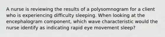 A nurse is reviewing the results of a polysomnogram for a client who is experiencing difficulty sleeping. When looking at the encephalogram component, which wave characteristic would the nurse identify as indicating rapid eye movement sleep?