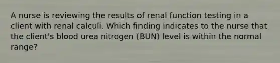 A nurse is reviewing the results of renal function testing in a client with renal calculi. Which finding indicates to the nurse that the client's blood urea nitrogen (BUN) level is within the normal range?