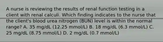 A nurse is reviewing the results of renal function testing in a client with renal calculi. Which finding indicates to the nurse that the client's blood urea nitrogen (BUN) level is within the normal range? A. 35 mg/dL (12.25 mmol/L) B. 18 mg/dL (6.3 mmol/L) C. 25 mg/dL (8.75 mmol/L) D. 2 mg/dL (0.7 mmol/L)